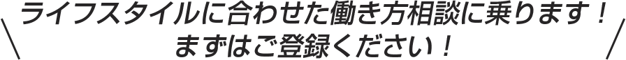 ライフスタイルに合わせた働き方相談に乗ります！ まずはご登録ください！ 