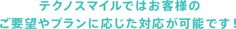 テクノスマイルではお客様のご要望やプランに応じた対応が可能です！